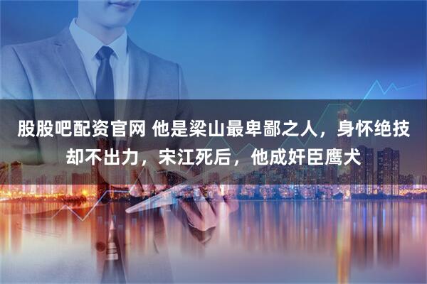 股股吧配资官网 他是梁山最卑鄙之人，身怀绝技却不出力，宋江死后，他成奸臣鹰犬