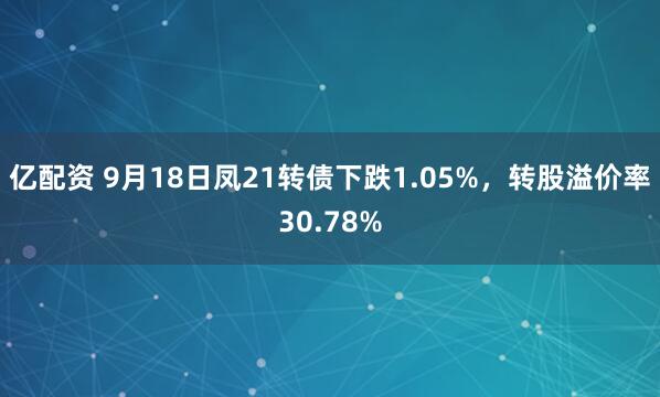亿配资 9月18日凤21转债下跌1.05%，转股溢价率30.78%