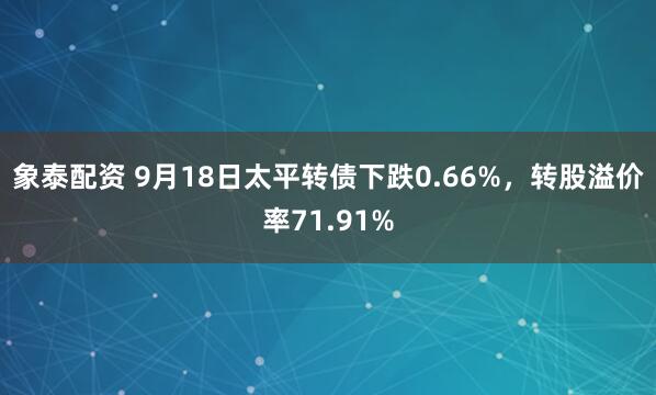 象泰配资 9月18日太平转债下跌0.66%，转股溢价率71.91%