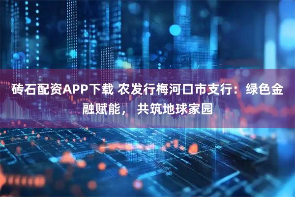 砖石配资APP下载 农发行梅河口市支行：绿色金融赋能， 共筑地球家园