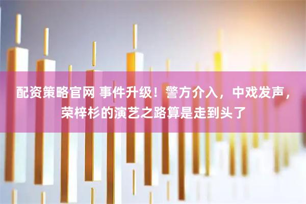 配资策略官网 事件升级！警方介入，中戏发声，荣梓杉的演艺之路算是走到头了