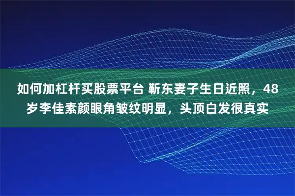 如何加杠杆买股票平台 靳东妻子生日近照，48岁李佳素颜眼角皱纹明显，头顶白发很真实