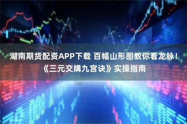 湖南期货配资APP下载 百幅山形图教你看龙脉！《三元交媾九宫诀》实操指南