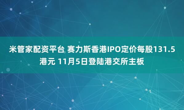 米管家配资平台 赛力斯香港IPO定价每股131.5港元 11月5日登陆港交所主板