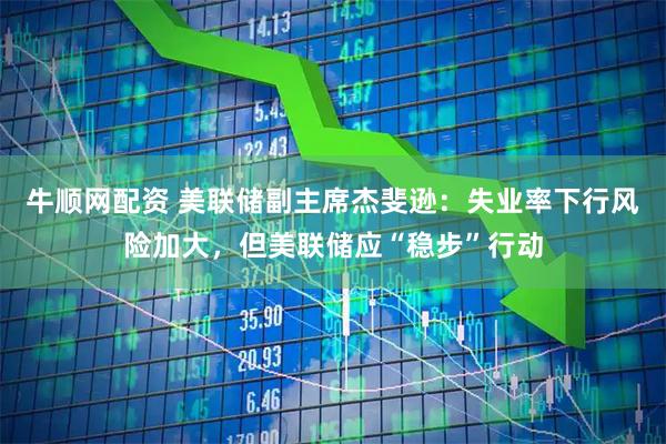 牛顺网配资 美联储副主席杰斐逊：失业率下行风险加大，但美联储应“稳步”行动