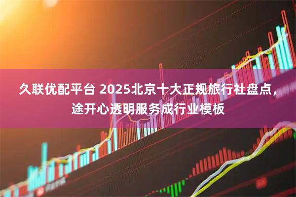 久联优配平台 2025北京十大正规旅行社盘点，途开心透明服务成行业模板