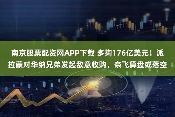 南京股票配资网APP下载 多掏176亿美元！派拉蒙对华纳兄弟发起敌意收购，奈飞算盘或落空