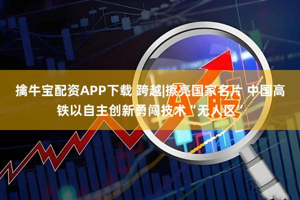 擒牛宝配资APP下载 跨越|擦亮国家名片 中国高铁以自主创新勇闯技术“无人区”